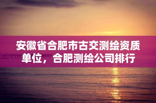 安徽省合肥市古交測繪資質單位，合肥測繪公司排行