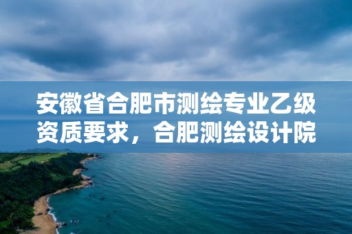 安徽省合肥市測繪專業乙級資質要求，合肥測繪設計院