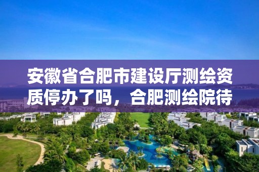 安徽省合肥市建設廳測繪資質停辦了嗎，合肥測繪院待遇怎么樣