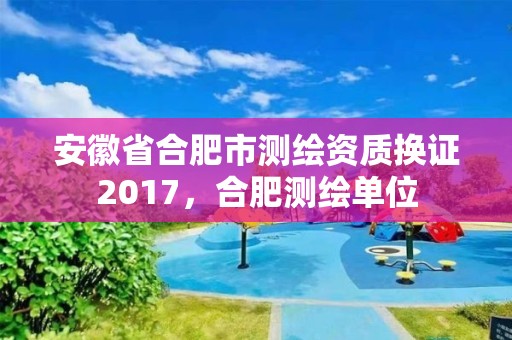 安徽省合肥市測繪資質(zhì)換證2017，合肥測繪單位