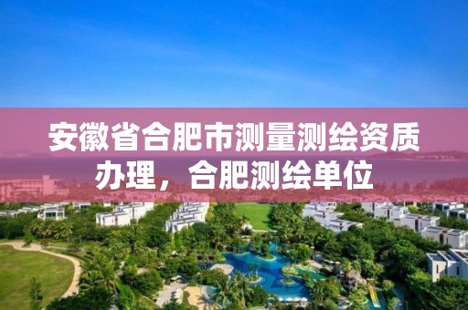 安徽省合肥市測量測繪資質辦理，合肥測繪單位