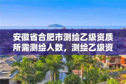 安徽省合肥市測繪乙級資質(zhì)所需測繪人數(shù)，測繪乙級資質(zhì)總共需要多少技術(shù)人員