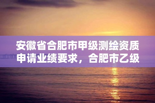 安徽省合肥市甲級(jí)測(cè)繪資質(zhì)申請(qǐng)業(yè)績(jī)要求，合肥市乙級(jí)測(cè)繪公司