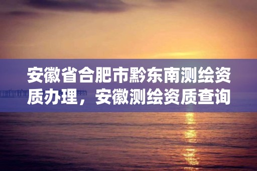 安徽省合肥市黔東南測繪資質辦理，安徽測繪資質查詢系統