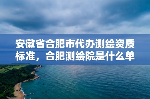 安徽省合肥市代辦測繪資質標準，合肥測繪院是什么單位