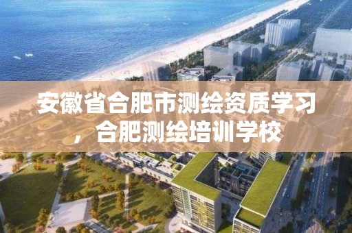 安徽省合肥市測繪資質學習，合肥測繪培訓學校