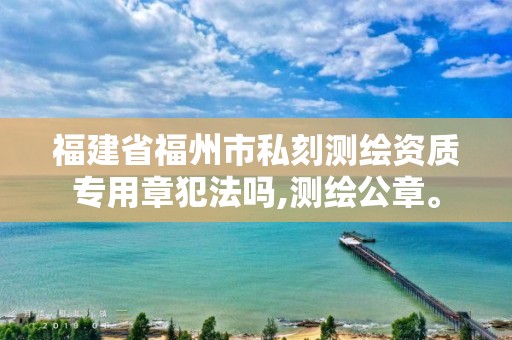 福建省福州市私刻測(cè)繪資質(zhì)專用章犯法嗎,測(cè)繪公章。