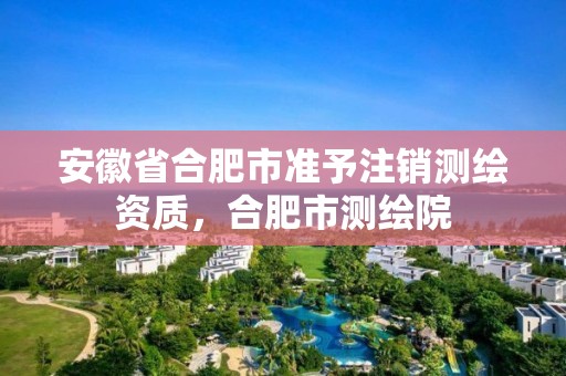 安徽省合肥市準予注銷測繪資質，合肥市測繪院