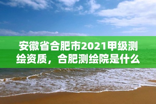 安徽省合肥市2021甲級測繪資質，合肥測繪院是什么單位