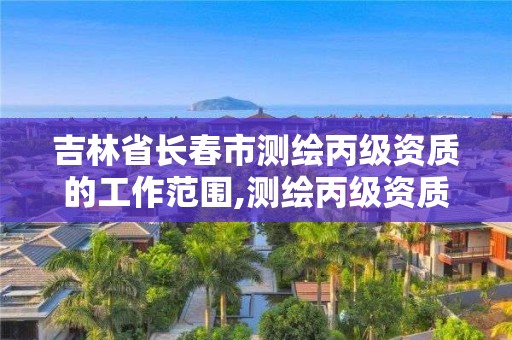 吉林省長春市測繪丙級資質的工作范圍,測繪丙級資質條件。