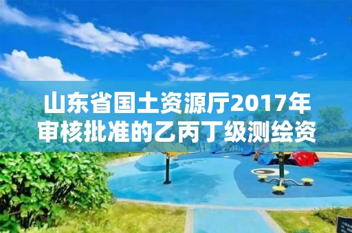 山東省國土資源廳2017年審核批準的乙丙丁級測繪資質單位公告