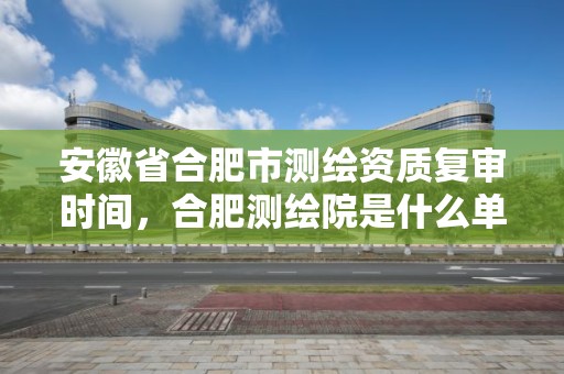 安徽省合肥市測繪資質(zhì)復(fù)審時(shí)間，合肥測繪院是什么單位