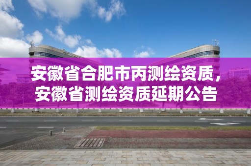 安徽省合肥市丙測繪資質，安徽省測繪資質延期公告