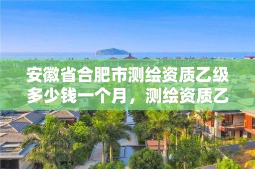 安徽省合肥市測繪資質乙級多少錢一個月，測繪資質乙級申報條件