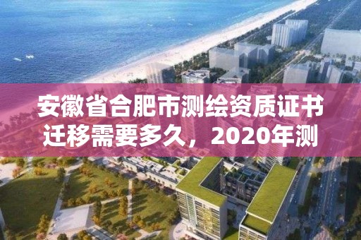 安徽省合肥市測繪資質證書遷移需要多久，2020年測繪資質換證