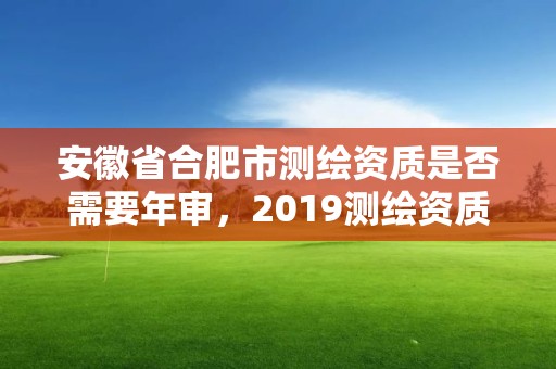 安徽省合肥市測(cè)繪資質(zhì)是否需要年審，2019測(cè)繪資質(zhì)年審政策