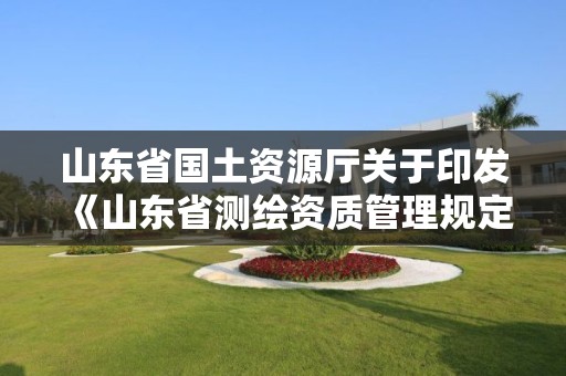 山東省國土資源廳關于印發《山東省測繪資質管理規定》和《山東省乙丙丁級測繪資質專業標準》的通知