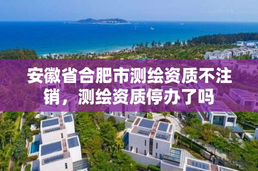 安徽省合肥市測(cè)繪資質(zhì)不注銷，測(cè)繪資質(zhì)停辦了嗎