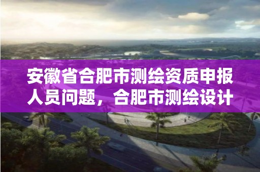 安徽省合肥市測繪資質申報人員問題，合肥市測繪設計研究院官網