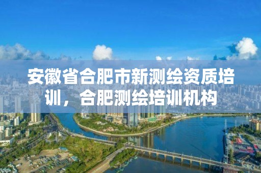 安徽省合肥市新測繪資質培訓，合肥測繪培訓機構