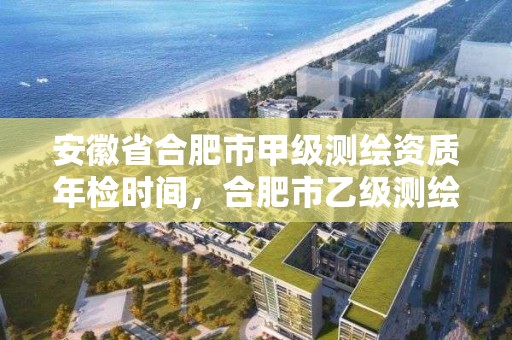 安徽省合肥市甲級測繪資質年檢時間，合肥市乙級測繪公司