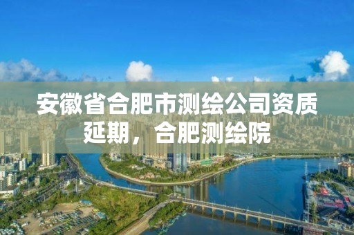 安徽省合肥市測繪公司資質延期，合肥測繪院