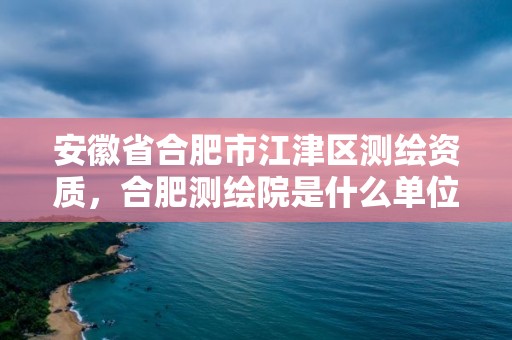 安徽省合肥市江津區測繪資質，合肥測繪院是什么單位