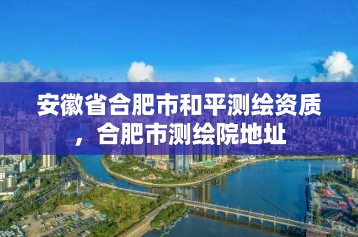 安徽省合肥市和平測繪資質，合肥市測繪院地址