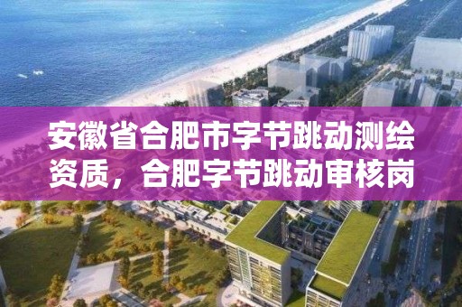 安徽省合肥市字節跳動測繪資質，合肥字節跳動審核崗位