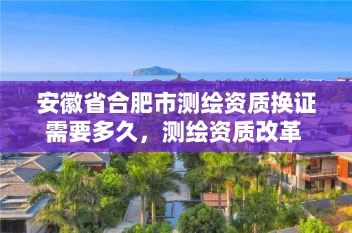 安徽省合肥市測繪資質換證需要多久，測繪資質改革 貼吧