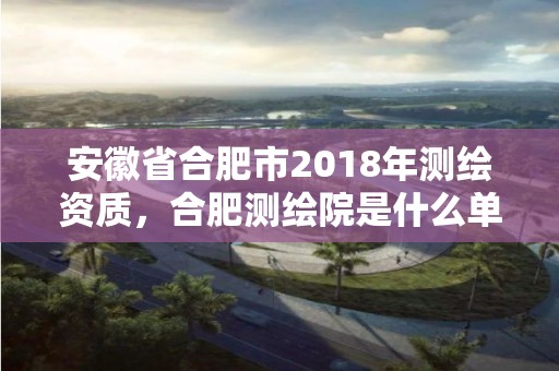 安徽省合肥市2018年測繪資質，合肥測繪院是什么單位