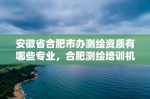 安徽省合肥市辦測繪資質有哪些專業，合肥測繪培訓機構