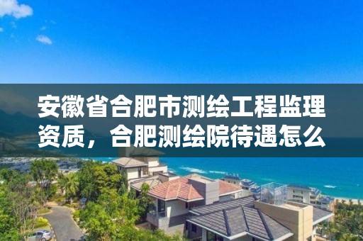 安徽省合肥市測繪工程監(jiān)理資質(zhì)，合肥測繪院待遇怎么樣