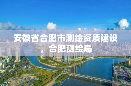 安徽省合肥市測繪資質建設，合肥測繪局