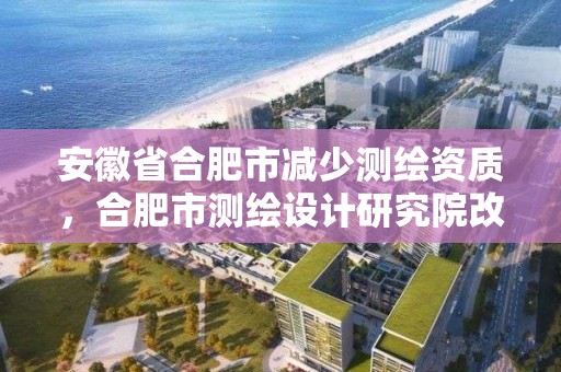 安徽省合肥市減少測繪資質，合肥市測繪設計研究院改制