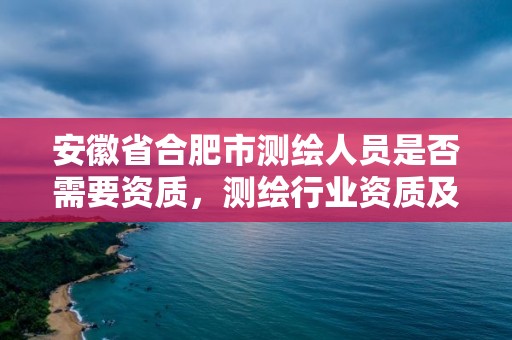 安徽省合肥市測繪人員是否需要資質，測繪行業資質及其條件