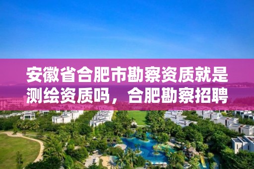 安徽省合肥市勘察資質(zhì)就是測繪資質(zhì)嗎，合肥勘察招聘