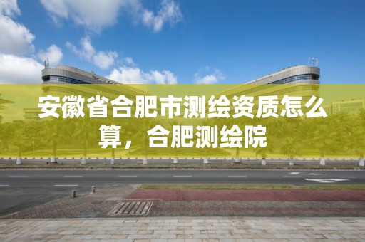 安徽省合肥市測繪資質怎么算，合肥測繪院