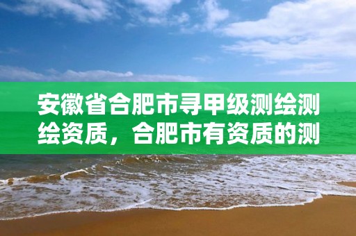 安徽省合肥市尋甲級測繪測繪資質(zhì)，合肥市有資質(zhì)的測繪公司