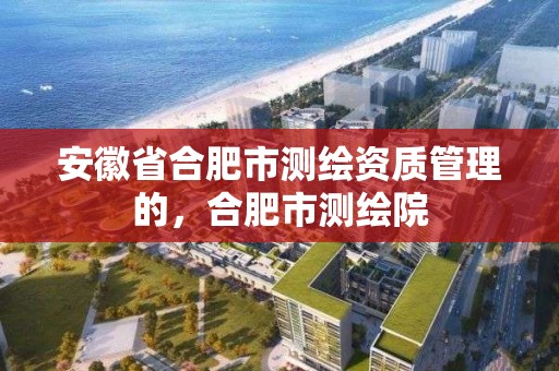 安徽省合肥市測繪資質管理的，合肥市測繪院