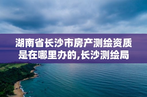 湖南省長沙市房產測繪資質是在哪里辦的,長沙測繪局在哪。