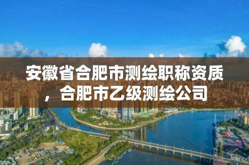 安徽省合肥市測繪職稱資質，合肥市乙級測繪公司