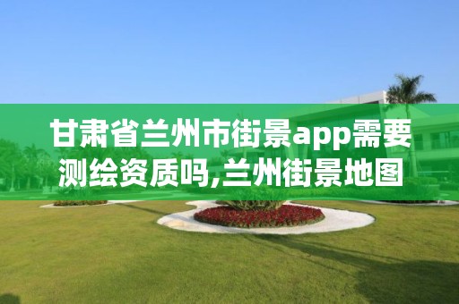 甘肅省蘭州市街景app需要測繪資質嗎,蘭州街景地圖。