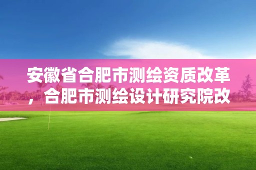 安徽省合肥市測繪資質改革，合肥市測繪設計研究院改制