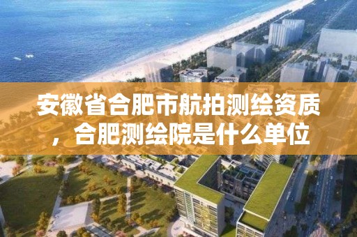 安徽省合肥市航拍測繪資質，合肥測繪院是什么單位