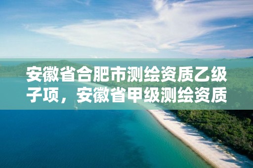 安徽省合肥市測繪資質乙級子項，安徽省甲級測繪資質單位