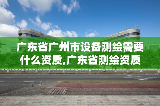 廣東省廣州市設備測繪需要什么資質,廣東省測繪資質辦理流程。