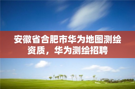 安徽省合肥市華為地圖測繪資質，華為測繪招聘