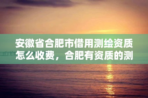 安徽省合肥市借用測繪資質怎么收費，合肥有資質的測繪公司