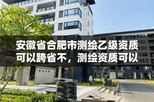 安徽省合肥市測繪乙級資質可以跨省不，測繪資質可以直接辦理乙級